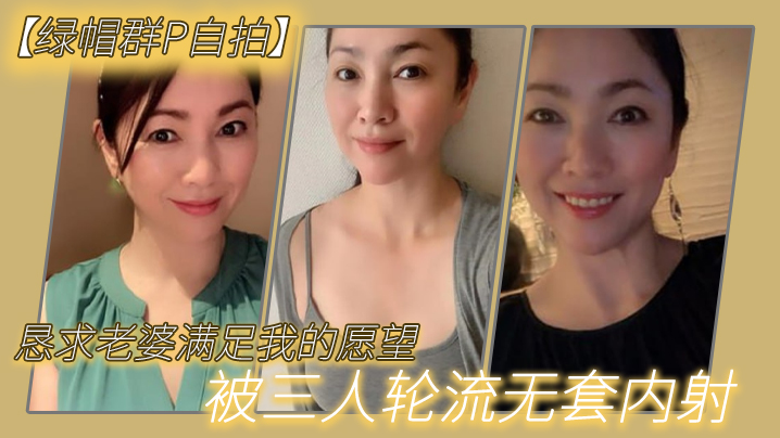 【绿帽群P自拍】恳求老婆满足我的愿望，被三人轮流无套内射-绿奴性癖 HD